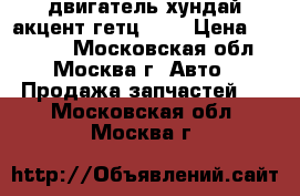 двигатель хундай акцент гетц 1 3 › Цена ­ 20 000 - Московская обл., Москва г. Авто » Продажа запчастей   . Московская обл.,Москва г.